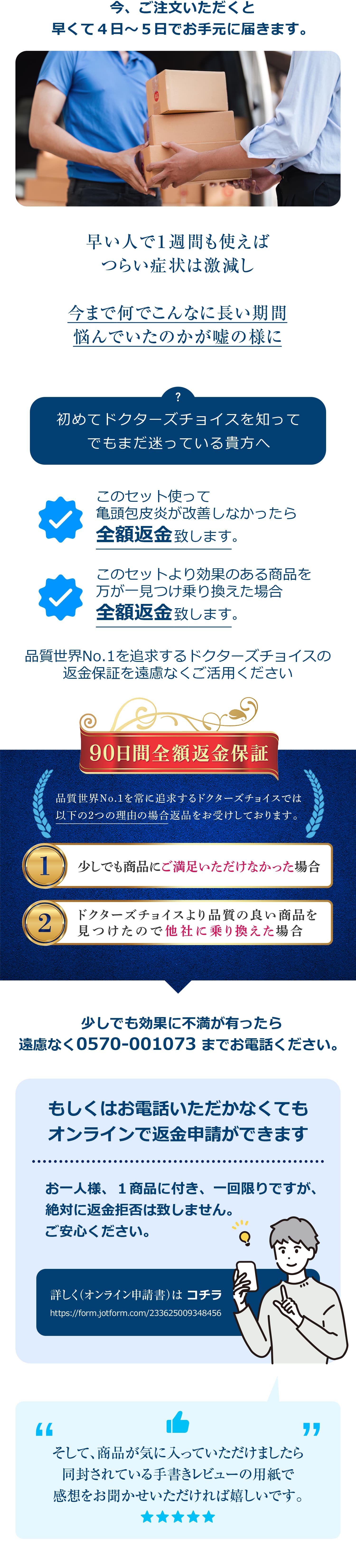 今、ご注文いただくと早くて４日～５日でお手元に届きます。早い人で１週間も使えばつらい症状は激減し今まで何でこんなに長い期間悩んでいたのかが嘘の様に初めてドクターズチョイスを知ってでもまだ迷っている貴方へこのセット使って亀頭包皮炎が改善しなかったら全額返金致します。このセットより効果のある商品を万が一見つけ乗り換えた場合全額返金致します。品質世界No.1を追求するドクターズチョイスの返金保証を遠慮なくご活用ください。少しでも効果に不満が有ったら遠慮なく0570-001073 までお電話ください。もしくはお電話いただかなくてもオンラインで返金申請ができます。お一人様、１商品に付き、一回限りですが、絶対に返金拒否は致しません。ご安心ください。