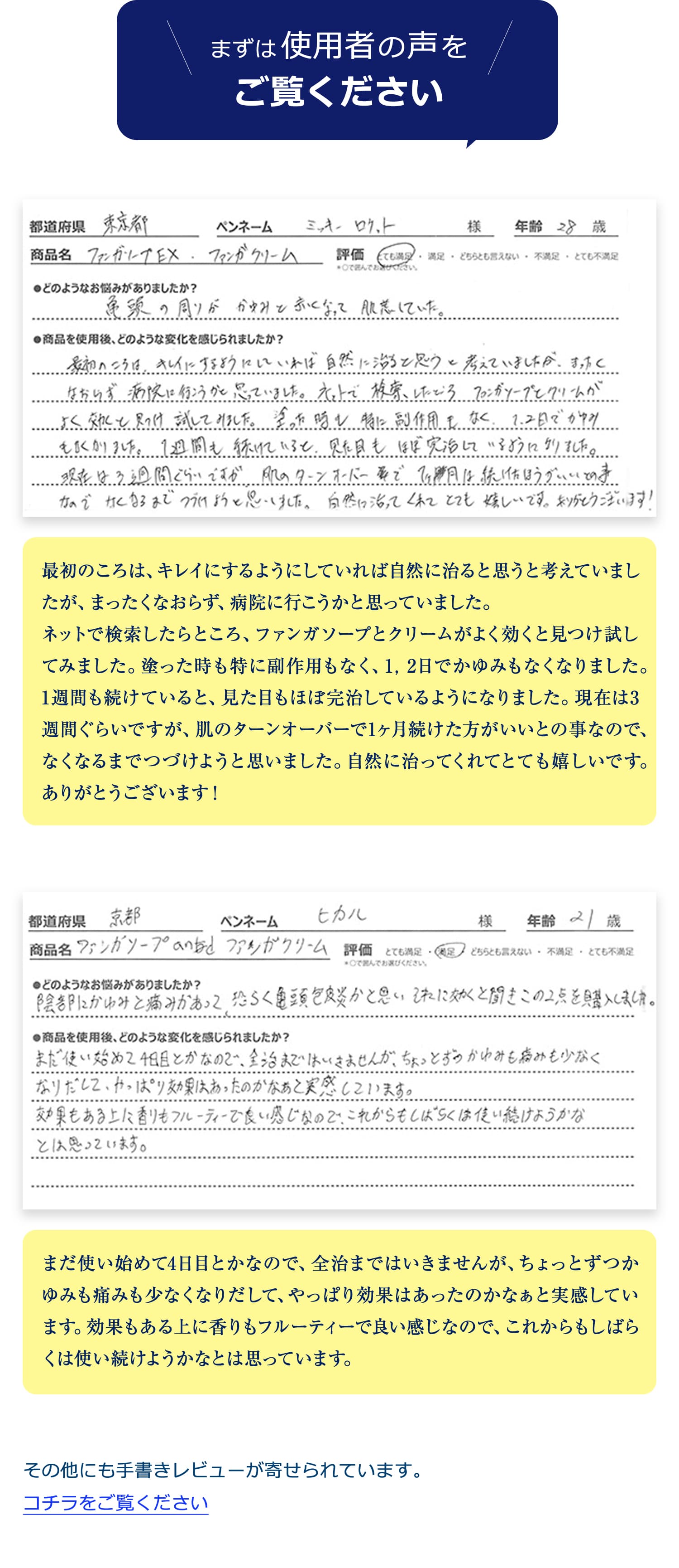 まずは使用者の声をご覧ください。最初のころは、キレイにするようにしていれば自然に治ると思うと考えていましたが、まったくなおらず、病院に行こうかと思っていました。
ネットで検索したらところ、ファンガソープとクリームがよく効くと見つけ試してみました。塗った時も特に副作用もなく、1，2日でかゆみもなくなりました。1週間も続けていると、見た目もほぼ完治しているようになりました。現在は3週間ぐらいですが、肌のターンオーバーで1ヶ月続けた方がいいとの事なので、なくなるまでつづけようと思いました。自然に治ってくれてとても嬉しいです。ありがとうございます！まだ使い始めて4日目とかなので、全治まではいきませんが、ちょっとずつかゆみも痛みも少なくなりだして、やっぱり効果はあったのかなぁと実感しています。効果もある上に香りもフルーティーで良い感じなので、これからもしばらくは使い続けようかなとは思っています。