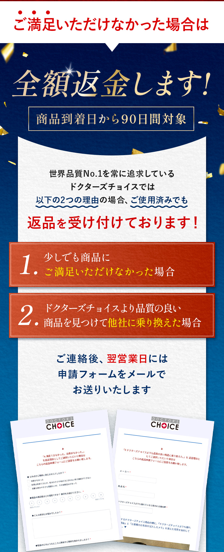 ご満足いただけなかった場合は全額返金。世界品質No.1を常に追求しているドクターズチョイスでは以下の2つの理由の場合、ご使用済みでも1.少しでも商品にご満足いただけなかった場合 2.ドクターズチョイスより品質の良い商品を見つけて他社に乗り換えた場合 ご連絡後、翌営業日には申請フォームをメールでお送りいたします