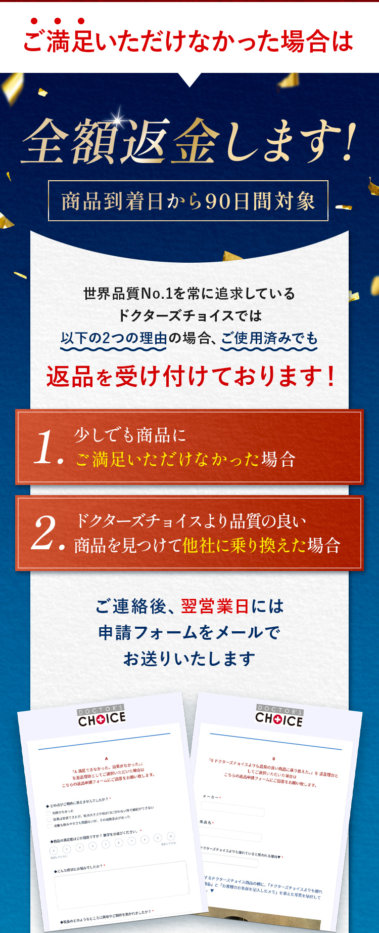 ご満足いただけなかった場合は全額返金します。世界品質No.1を常に追求しているドクターズチョイスでは以下の2つの理由の場合、ご使用済みでも1.少しでも商品にご満足いただけなかった場合2.ドクターズチョイスより品質の良い商品を見つけて他社に乗り換えた場合。ご連絡後、翌営業日には申請フォームをメールでお送りいたします