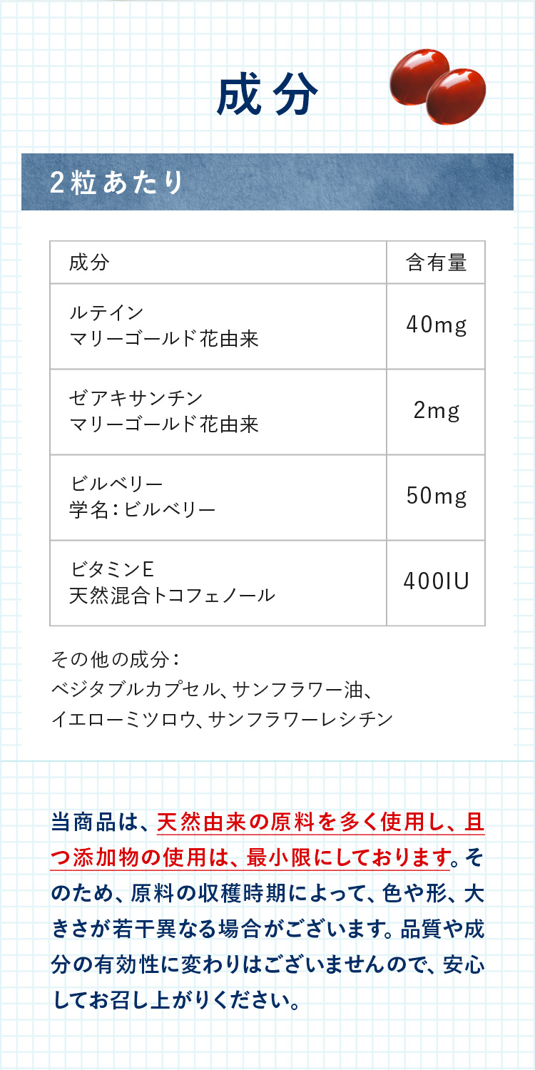 成分：ルテインマリーゴールド花由来	40mgゼアキサンチン　マリーゴールド花由来	2mg　ビルベリー学名：ビルベリー	50mg　ビタミンE天然混合トコフェノール	400IU　当商品は、天然由来の原料を多く使用し、且つ添加物の使用は、最小限にしております。そのため、原料の収穫時期によって、色や形、大きさが若干異なる場合がございます。品質や成分の有効性に変わりはございませんので、安心してお召し上がりください。