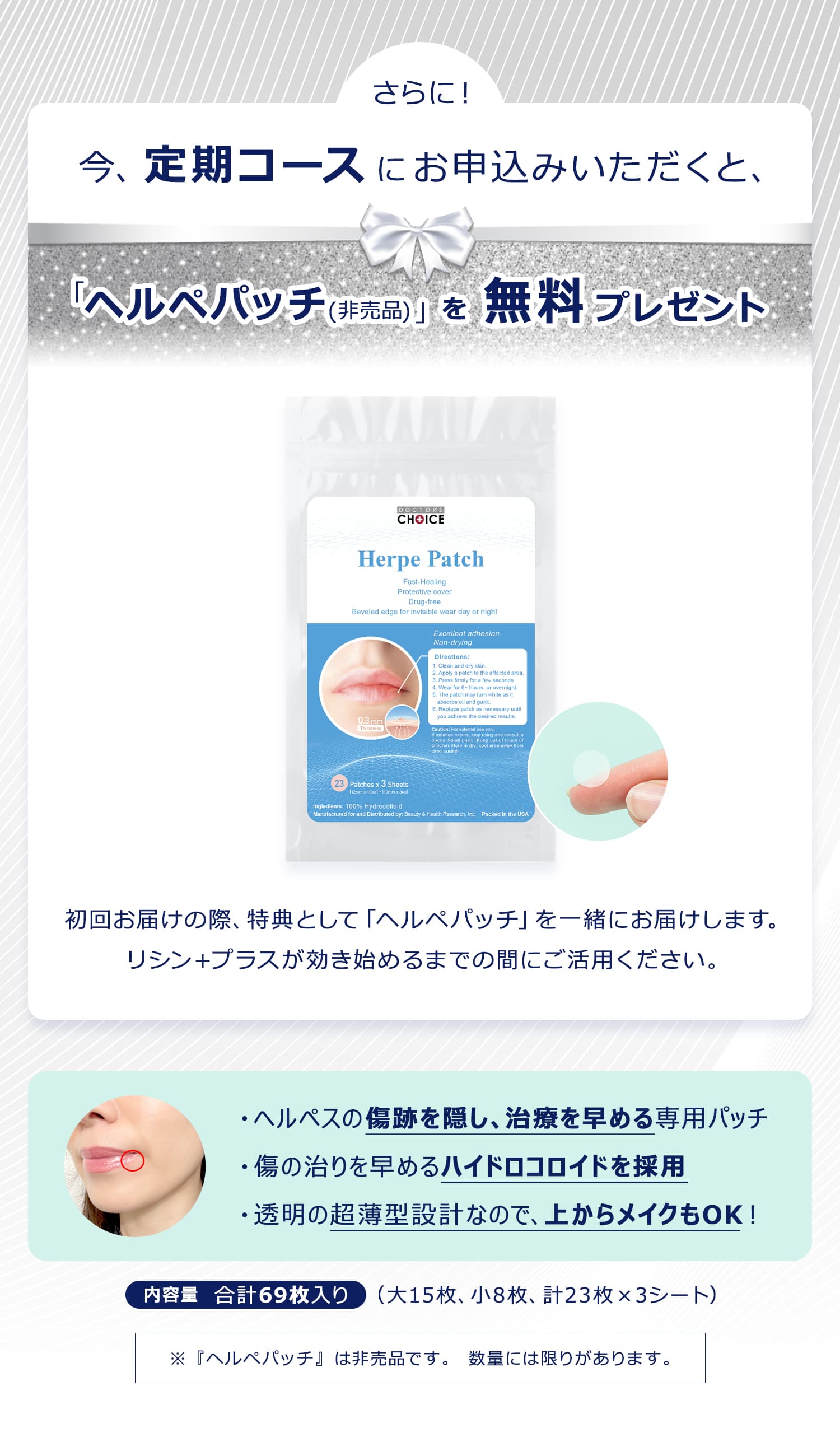 今、定期コースにお申込みいただくと、「ヘルペパッチ(非売品)」を無料プレゼント！初回お届けの際、特典として「ヘルペパッチ」を一緒にお届けします。リシン＋プラスが効き始めるまでの間にご活用ください。・ヘルペスの傷跡を隠し、治療を早める専用パッチ ・傷の治りを早めるハイドロコロイドを採用 ・透明の超薄型設計なので、上からメイクもOK！