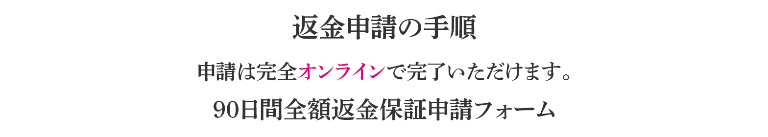 返金申請の手順申請は完全オンラインで完了いただけます。90日間全額返金保証申請フォーム