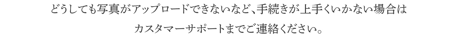 どうしても写真がアップロードできないなど、手続きが上手くいかない場合はカスタマーサポートまでご連絡ください。手続き完了までお手伝いいたします。