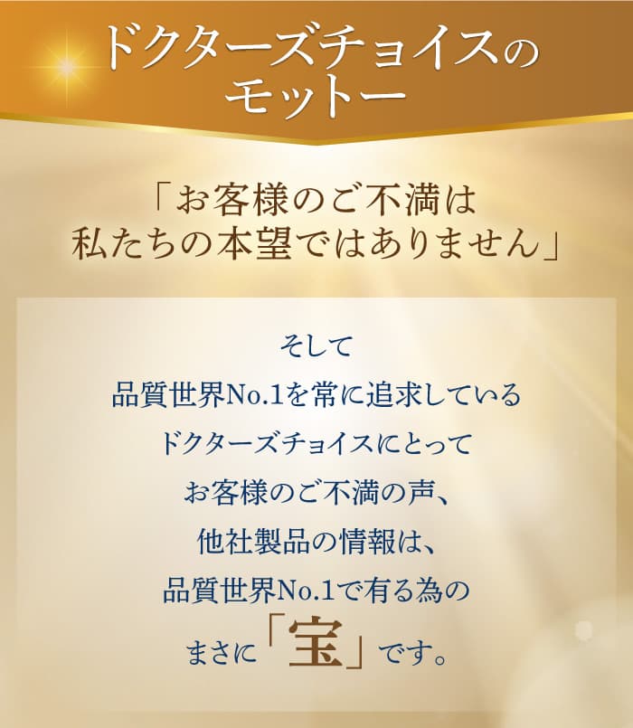 「お客様のご不満は私たちの本望ではありません」そして品質世界No.1を常に追求しているドクターズチョイスにとってお客様のご不満の声、他社製品の情報は、品質世界No.1で有る為のまさに 「宝」 です。