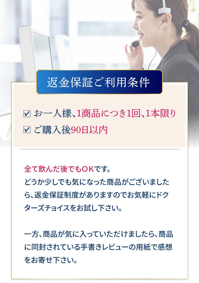 全て飲んだ後でもＯＫです。どうか少しでも気になった商品がございましたら、返金保証制度がありますのでお気軽にドクターズチョイスをお試し下さい。一方、商品が気に入っていただけましたら、商品に同封されている手書きレビューの用紙で感想をお寄せ下さい。