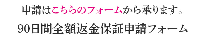 申請はこちらのフォームから承ります。90日間全額返金保証申請フォーム