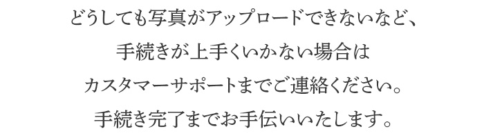 どうしても写真がアップロードできないなど、手続きが上手くいかない場合はカスタマーサポートまでご連絡ください。手続き完了までお手伝いいたします。