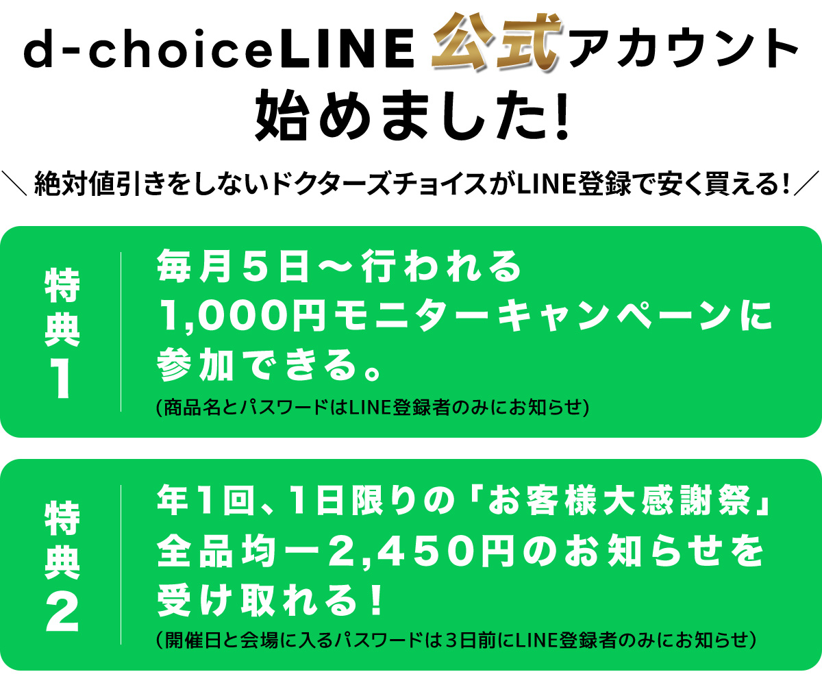 絶対値引きをしないドクターズチョイスがLINE登録で安く買える!特典1:毎月5日~行われる1,000円モニターキャンペーンに参加できる。(商品名とパスワードはLINE登録者のみにお知らせ)特典2:1回、1日限りの「お客様大感一2,450円のお知らせを受け取れる!(開催日と会場に入るパスワードは3日前にLINE登録者のみにお知らせ。)