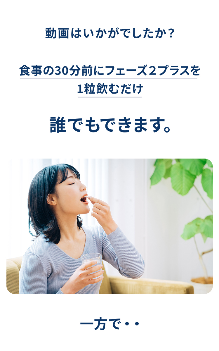 動画の感想を問いかけ、「食事の30分前にフェーズ2プラスを1粒飲むだけで誰でもできます」とその手軽さを強調。錠剤を飲もうとしている女性の写真と共に、「一方で・・」と次の話題へつなげる画像。
