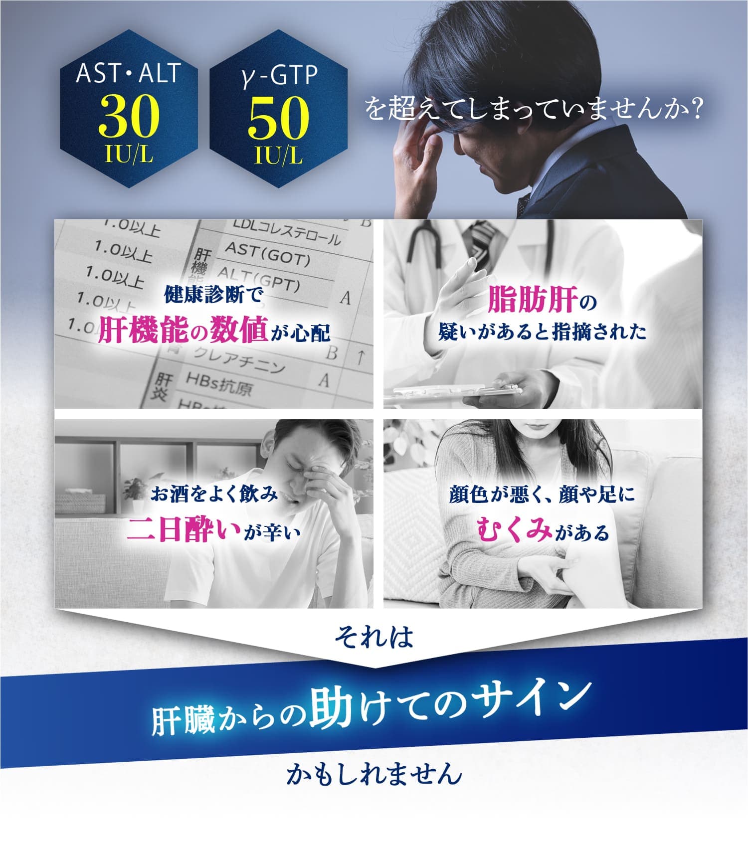 AST・ALT30IU/L　γ-GTP50IU/Lを超えてしまっていませんか？健康診断で肝機能の数値が心配。脂肪肝の疑いがあると指摘された。お酒をよく飲み二日酔いが辛い。顔色が悪く、顔や足にむくみがある。肝臓からの助けてのサインかもしれません