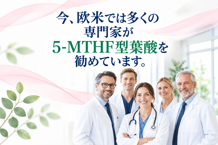 欧米の医療専門家が5-MTHF型葉酸を勧めていることを伝える画像。白衣を着た医師5名の写真と「今、欧米では多くの専門家が5-MTHF型葉酸を勧めています。」の文言を配置