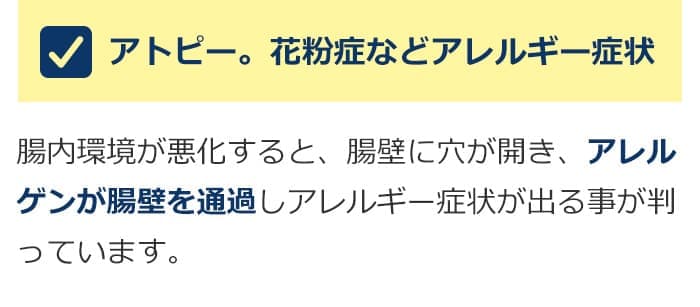 アトピー。花粉症などアレルギー症状。腸内環境が悪化すると、腸壁に穴が開き、アレルゲンが腸壁を通過しアレルギー症状が出る事が判っています。