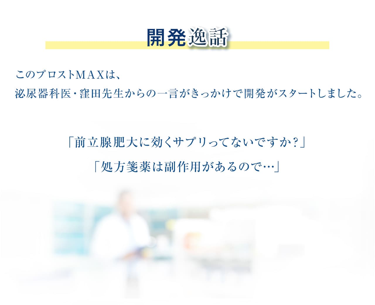 開発秘話：このプロストMAXメントは、泌尿器科医・窪田先生からの一言がきっかけで開発がスタートしました。「前立腺肥大に効くサプリってないですか？」「処方箋薬は副作用があるので…」