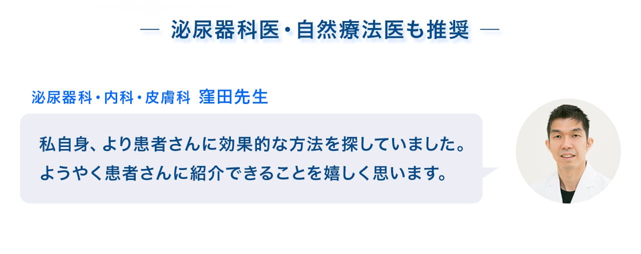  泌尿器科医・自然療法医も推奨 泌尿科・内科・皮膚科 窪田先生：私自身、より患者さんに効果的な方法を探していました。ようやく患者さんに紹介できることを嬉しく思います。自然療法医 スコッツ先生：一足先に旦那さんに使ってもらいました。なんと、前立腺肥大だけでなくEDまで治ってしまいました！