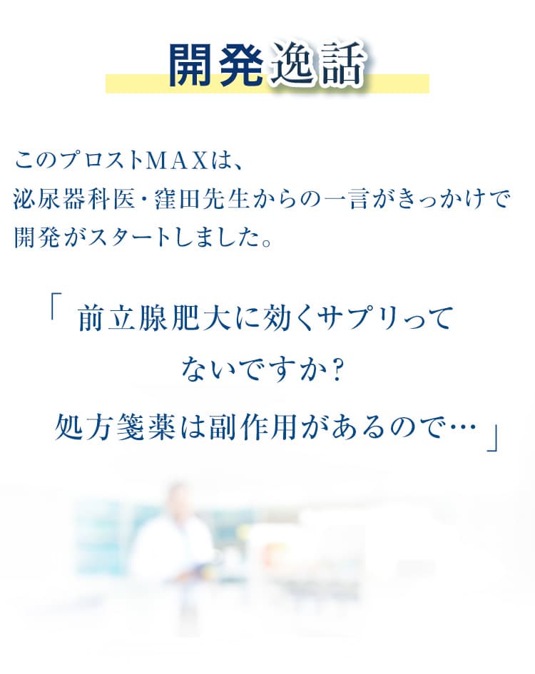 開発逸話　このプロストMAXメントは、泌尿器科医・窪田先生からの一言がきっかけで開発がスタートしました。前立腺肥大に効くサプリってないですか？処方箋薬は副作用があるので…