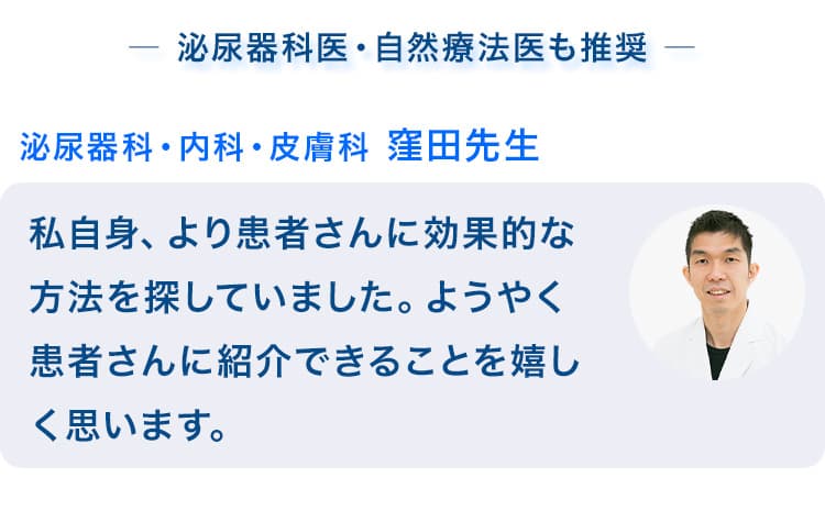 泌尿器科医・自然療法医も推奨　泌尿科・内科・皮膚科 窪田先生　私自身、より患者さんに効果的な方法を探していました。ようやく患者さんに紹介できることを嬉しく思います。自然療法医 スコッツ先生　一足先に旦那さんに使ってもらいました。なんと、前立腺肥大だけでなくEDまで治ってしまいました！