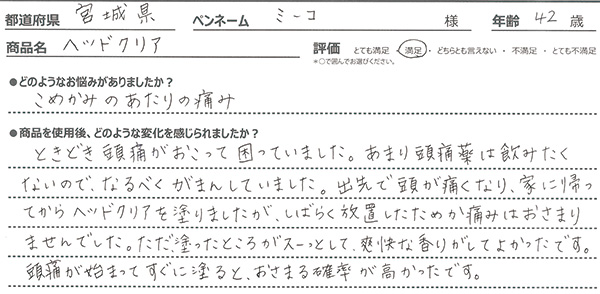 ＜悩み：こめかみのあたりの痛み＞ときどき頭痛がおこって困っていました。あまり頭痛薬は飲みたくないので、なるべくがまんしていました。出先で頭が痛くなり、家に帰ってからヘッドクリアを塗りましたが、しばらく放置したためか痛みはおさまりませんでした。ただ、塗ったところがスーっとして、爽快な香りがしてよかったです。頭痛が始まってすぐに塗ると、おさまる確率が高かったです。