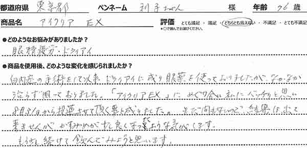 白内障の手術をして以来、ドライアイに成り眼薬を使っておりましたが、なかなか治らず困っておりました。「アイクリアEX」にめぐり合い私にバッチリと思い8月31日から投薬させて頂く事と成りました。まだ間もないので結果は出て来ませんが、かすみめが少し良くなったような気がします。もう少し続けて飲んでみようと思います。