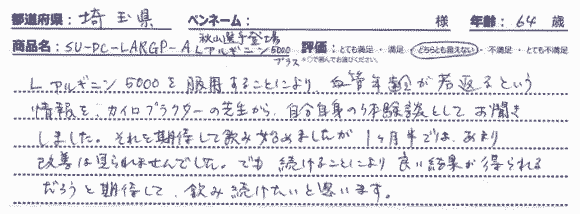 L-アルギニン 5000プラスを服用することにより、血管年齢が若返るという情報を、カイロプラクターの先生から、自分自身の体験談としてお聞きしました。それを期待して飲み始めましたが1ヶ月半では、あまり改善は見られませんでした。でも続けることにより良い結果が得られるだろうと期待して、飲み続けたいと思います。