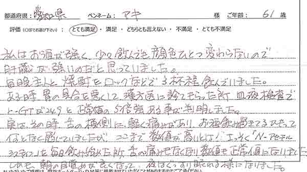 私はお酒が強く少々飲んでも顔色ひとつ変わらないので、肝臓が強いのだと思っていました。毎晩主人と焼酎をロックなどで３杯程飲んでいました。ある時、胃の具合を悪くして漢方医に診てもらった所、血液検査でγ-GTが249と正常値の５倍強あることが判明しました。実はその時舌の横側に軽く痛みがありお酒飲みすぎてるかもってなんとなく感じてましたがここまで数値が高いとは！早速「Nーアセチルシステイン」を毎日飲み始めた所、舌の痛みもなくなり数値も正常になりました。しかも朝の目覚めがよくなって、夜はぐっすり寝れるようになりました。