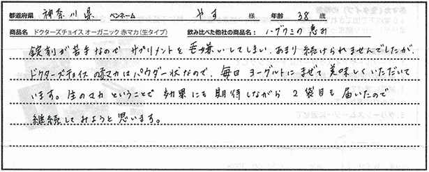 錠剤が苦手なのでサプリメントを毛嫌いしてしまい、あまり続けられませんでしたが、ドクターズチョイスの赤マカはパウダー状なので、毎日ヨーグルトにまぜて美味しくいただいています。生のマカということで効果にも期待しながら２袋目も届いたので継続してみようと思います。