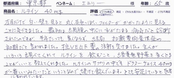 左目だけで白い壁を見ると丸く茶色っぽいフィルターがかかったように見えることに気づきました。最初は網膜の中心に水がたまる病気だと診断されたのですが、半年たっても良くならず、結局、加齢黄斑変性症の初期だと言われました。抗VEGF薬の注射を受けました。主人がいろいろ調べてくれてルテインを飲むこと、緑黄色野菜を多くとることがいいと教えてくれました。ルテインのサプリの中でも、ドクターズチョイス 40mgが一番いいみたいだということなので続けて飲んでいます。とても安定していると医者に言われています。
